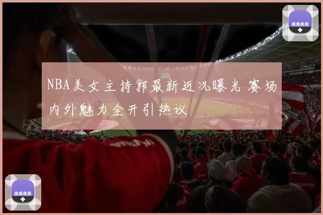 NBA美女主持郭最新近况曝光 赛场内外魅力全开引热议
