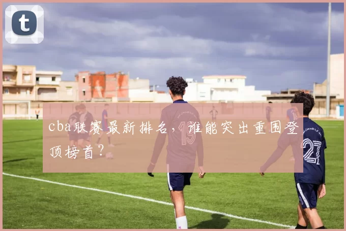 cba联赛最新排名,谁能突出重围登顶榜首?