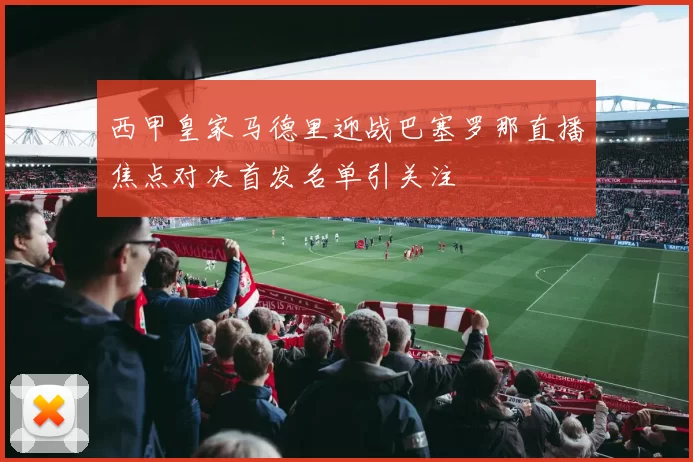 西甲皇家马德里迎战巴塞罗那直播焦点对决首发名单引关注