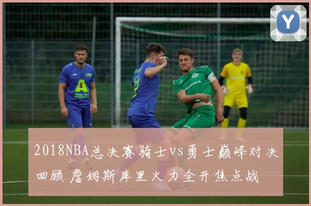 2018NBA总决赛骑士vs勇士巅峰对决回顾 詹姆斯库里火力全开焦点战