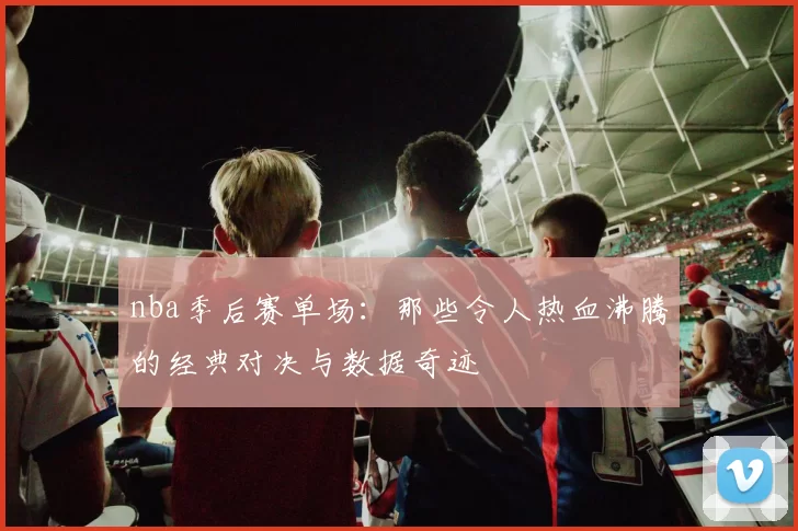 nba季后赛单场:那些令人热血沸腾的经典对决与数据奇迹