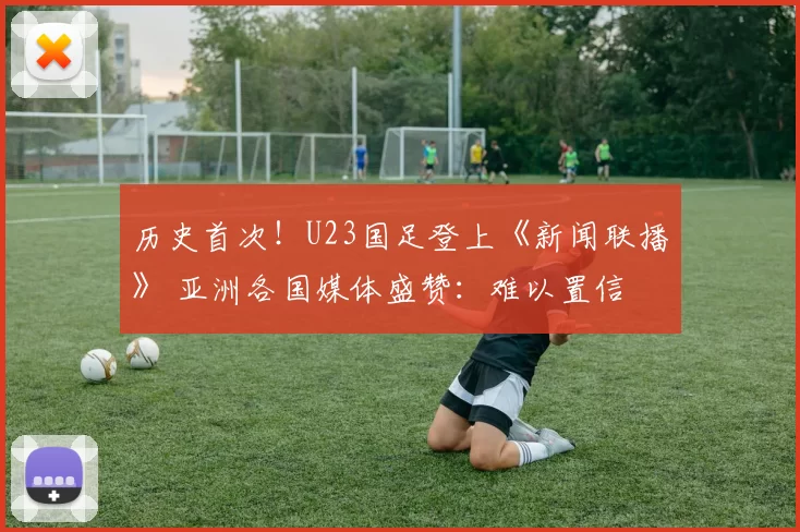 历史首次!U23国足登上《新闻联播》 亚洲各国媒体盛赞:难以置信