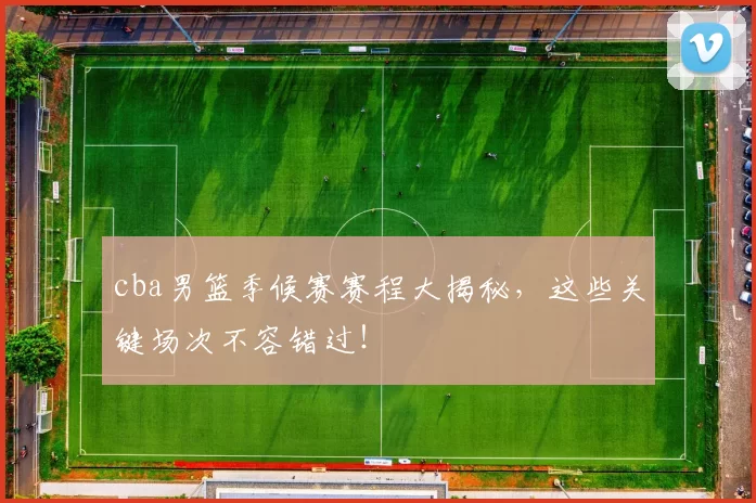 cba男篮季候赛赛程大揭秘，这些关键场次不容错过！