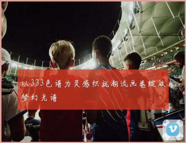 以333色谱为灵感织就潮流画卷绽放梦幻光谱