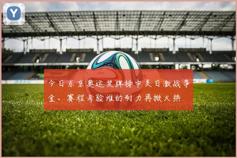 今日东京奥运奖牌榜中美日激战争金、赛程考验谁的耐力再掀火热