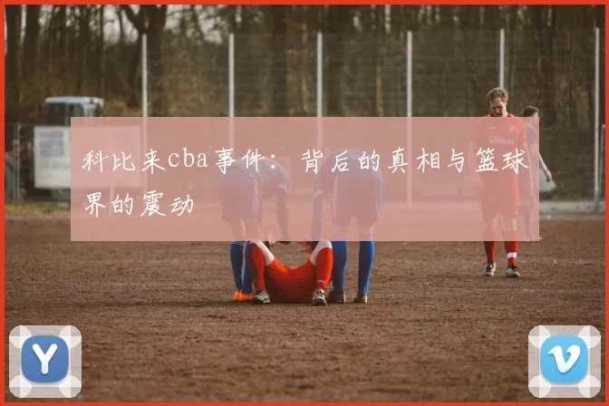 科比来cba事件：背后的真相与篮球界的震动