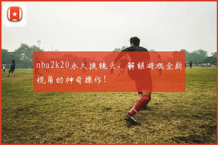 nba2k20永久换镜头,解锁游戏全新视角的神奇操作!