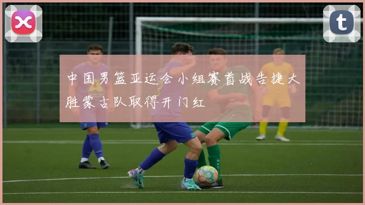 中国男篮亚运会小组赛首战告捷大胜蒙古队取得开门红