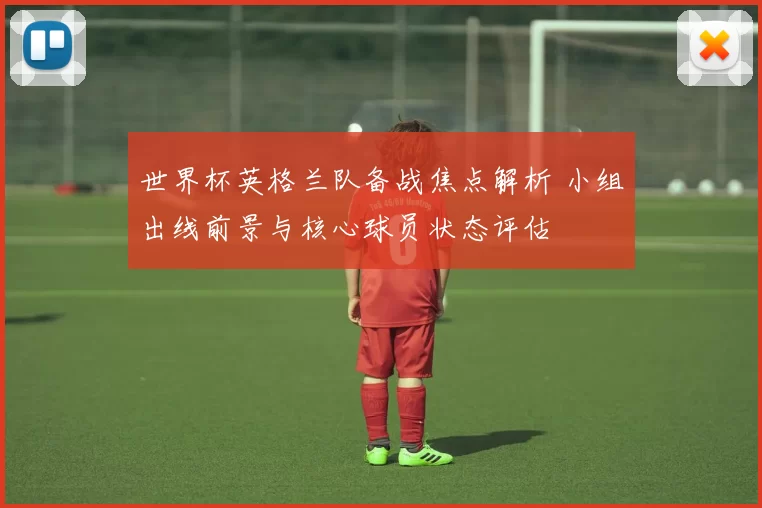 世界杯英格兰队备战焦点解析 小组出线前景与核心球员状态评估
