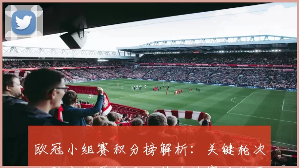 欧冠小组赛积分榜解析：关键轮次决胜出线晋级及后续淘汰赛对位压力