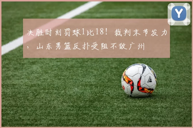 决胜时刻罚球1比18!裁判末节发力,山东男篮反扑受阻不敌广州