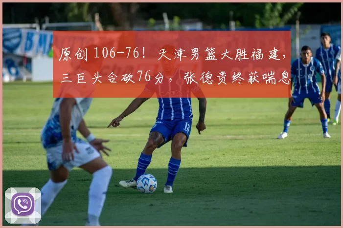 原创 106-76!天津男篮大胜福建,三巨头合砍76分,张德贵终获喘息良机