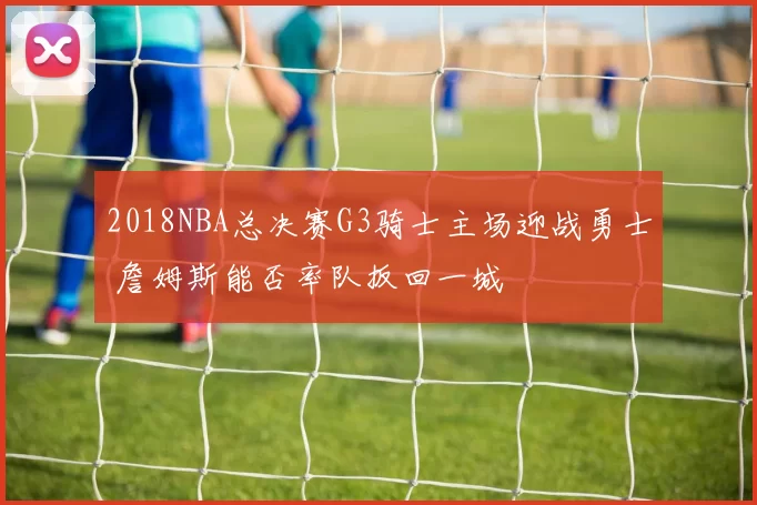 2018NBA总决赛G3骑士主场迎战勇士 詹姆斯能否率队扳回一城