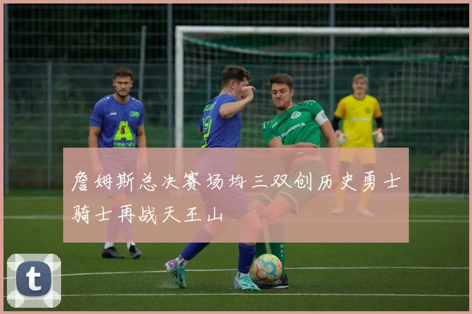 詹姆斯总决赛场均三双创历史勇士骑士再战天王山