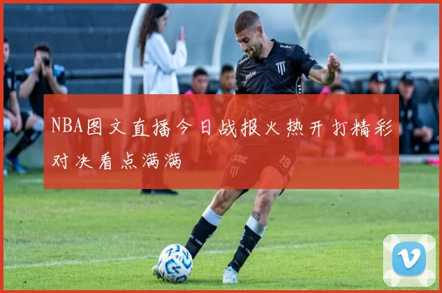 NBA图文直播今日战报火热开打精彩对决看点满满