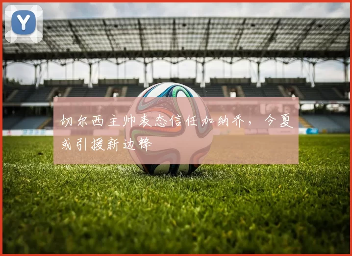 切尔西主帅表态信任加纳乔，今夏或引援新边锋