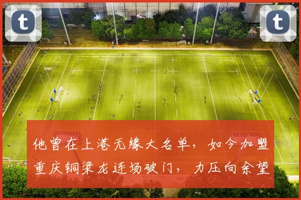 他曾在上港无缘大名单，如今加盟重庆铜梁龙连场破门，力压向余望成本土金靴_比赛_进球