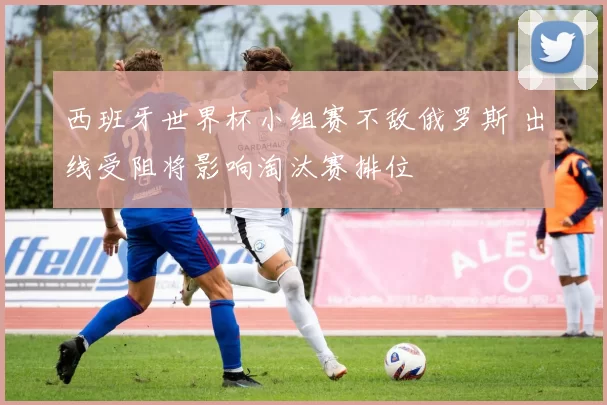 西班牙世界杯小组赛不敌俄罗斯 出线受阻将影响淘汰赛排位