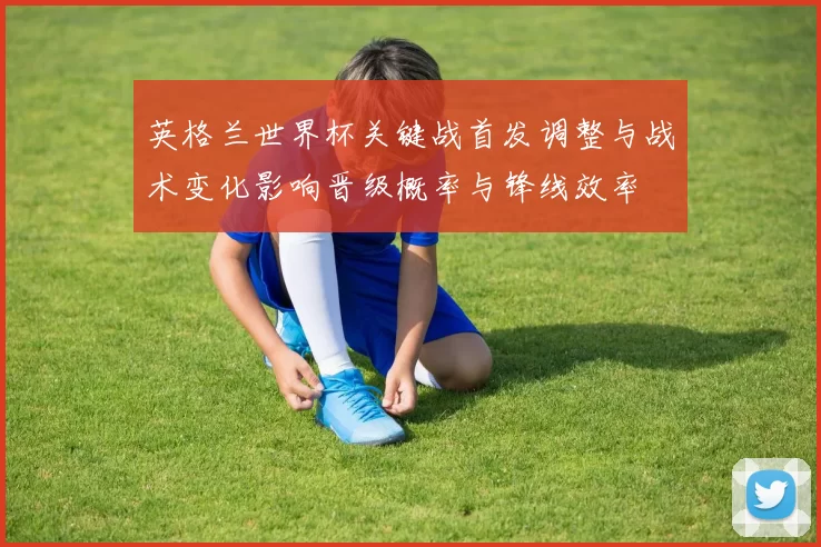 英格兰世界杯关键战首发调整与战术变化影响晋级概率与锋线效率