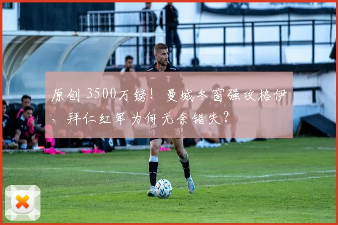 原创 3500万镑!曼城冬窗强攻格伊,拜仁红军为何无奈错失?