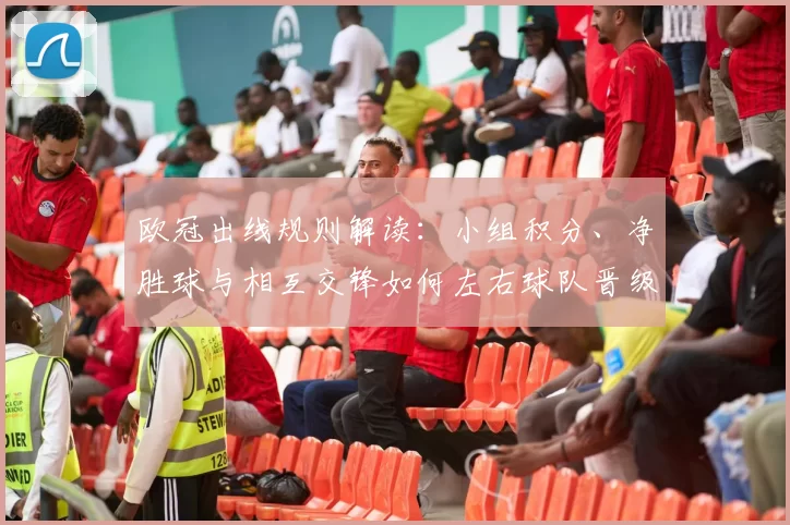 欧冠出线规则解读：小组积分、净胜球与相互交锋如何左右球队晋级