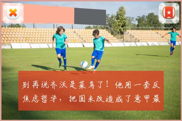 别再说齐沃是菜鸟了！他用一套反焦虑哲学，把国米改造成了意甲最稳的虐菜狂魔和魔鬼赛程粉碎机_欧冠_曼城_尤文图斯