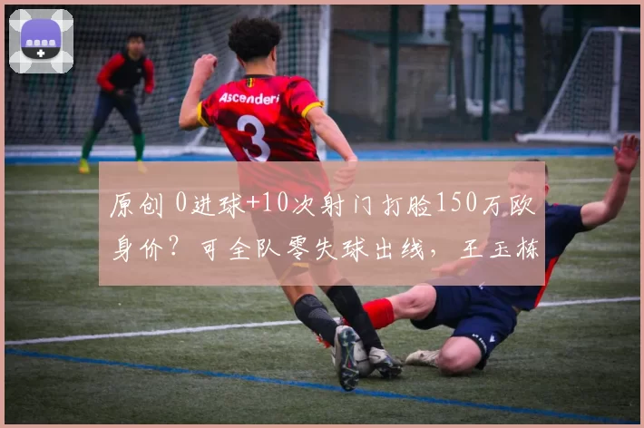 原创 0进球+10次射门打脸150万欧身价？可全队零失球出线，王玉栋当“人形诱饵”比进球更累！