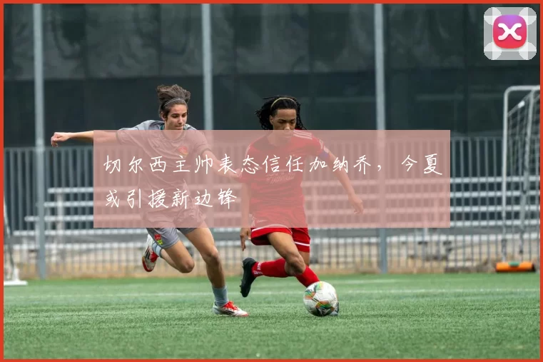 切尔西主帅表态信任加纳乔，今夏或引援新边锋