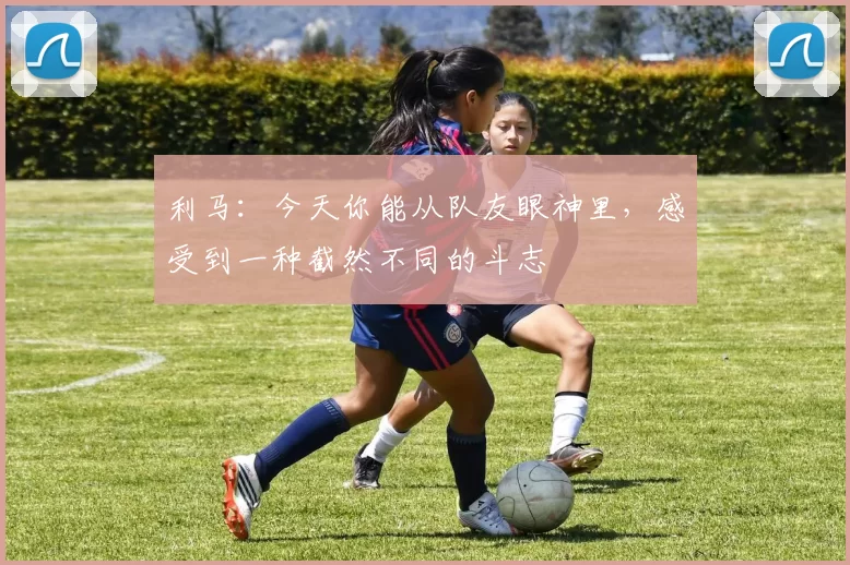 利马：今天你能从队友眼神里，感受到一种截然不同的斗志