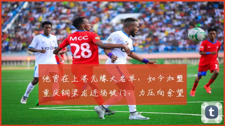 他曾在上港无缘大名单，如今加盟重庆铜梁龙连场破门，力压向余望成本土金靴_比赛_进球