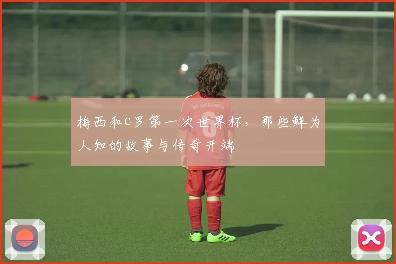 梅西和c罗第一次世界杯，那些鲜为人知的故事与传奇开端