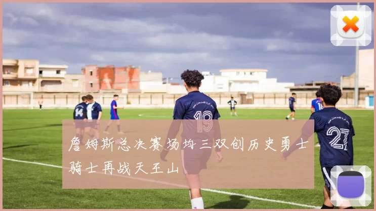 詹姆斯总决赛场均三双创历史勇士骑士再战天王山