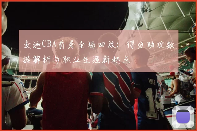 麦迪CBA首秀全场回放：得分助攻数据解析与职业生涯新起点