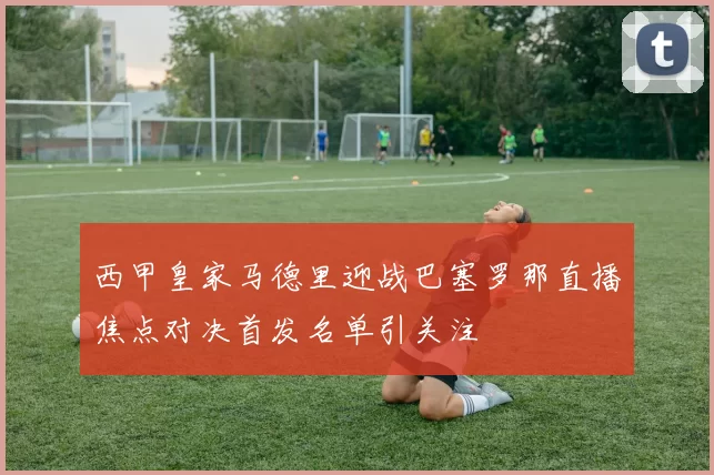 西甲皇家马德里迎战巴塞罗那直播焦点对决首发名单引关注