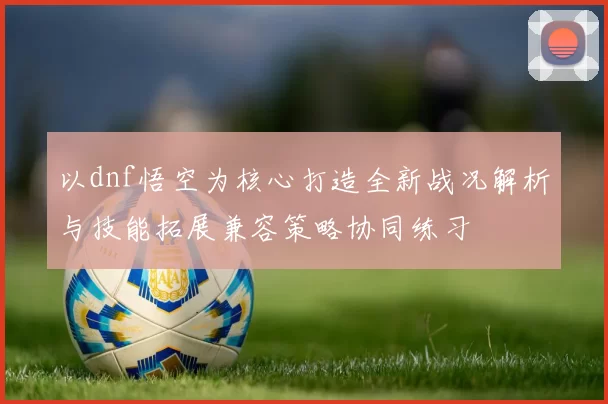 以dnf悟空为核心打造全新战况解析与技能拓展兼容策略协同练习