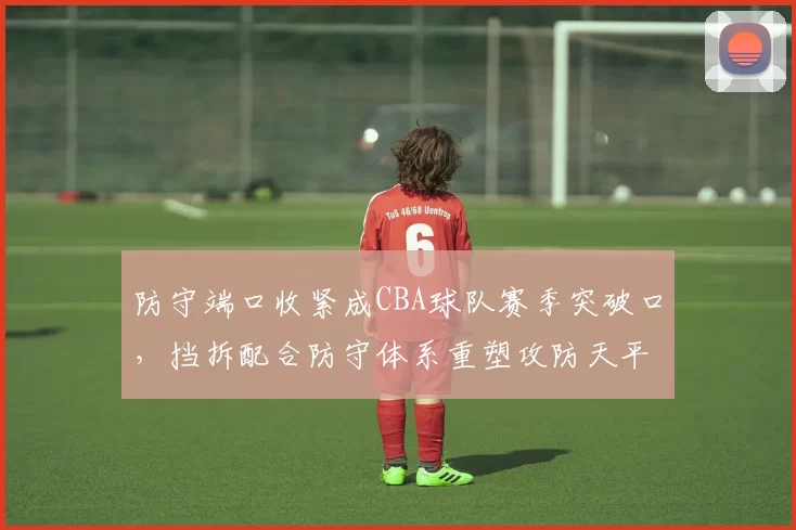 防守端口收紧成CBA球队赛季突破口,挡拆配合防守体系重塑攻防天平