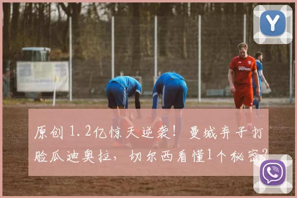 原创 1.2亿惊天逆袭！曼城弃子打脸瓜迪奥拉，切尔西看懂1个秘密？